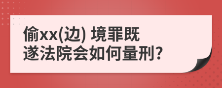 偷xx(邊) 境罪既遂法院會如何量刑?