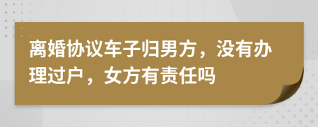 離婚協(xié)議車子歸男方，沒有辦理過戶，女方有責(zé)任嗎