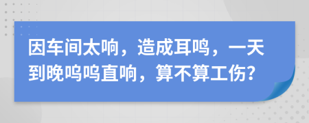因車間太響，造成耳鳴，一天到晚嗚嗚直響，算不算工傷？