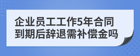 企業(yè)員工工作5年合同到期后辭退需補(bǔ)償金嗎