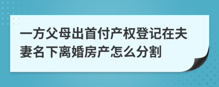 一方父母出首付產(chǎn)權(quán)登記在夫妻名下離婚房產(chǎn)怎么分割
