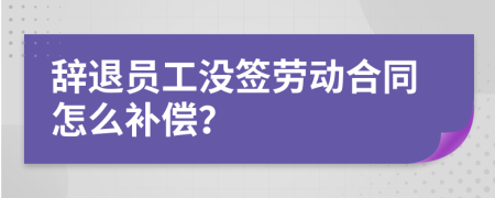 辭退員工沒簽勞動(dòng)合同怎么補(bǔ)償？