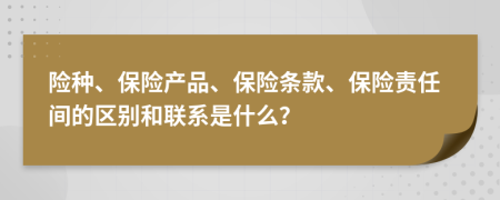 險(xiǎn)種、保險(xiǎn)產(chǎn)品、保險(xiǎn)條款、保險(xiǎn)責(zé)任間的區(qū)別和聯(lián)系是什么？