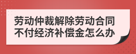 勞動(dòng)仲裁解除勞動(dòng)合同不付經(jīng)濟(jì)補(bǔ)償金怎么辦