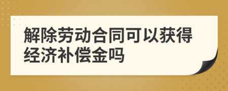 解除勞動合同可以獲得經(jīng)濟(jì)補償金嗎
