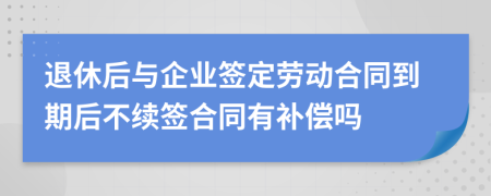 退休后與企業(yè)簽定勞動合同到期后不續(xù)簽合同有補償嗎