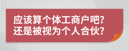 應(yīng)該算個(gè)體工商戶吧？還是被視為個(gè)人合伙？