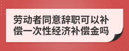 勞動者同意辭職可以補償一次性經(jīng)濟補償金嗎