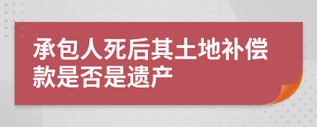 承包人死后其土地補償款是否是遺產(chǎn)