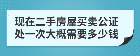 現(xiàn)在二手房屋買賣公證處一次大概需要多少錢