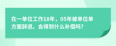 在一單位工作18年，05年被單位單方面辭退。會得到什么補(bǔ)償嗎？