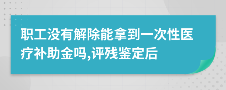 職工沒(méi)有解除能拿到一次性醫(yī)療補(bǔ)助金嗎,評(píng)殘鑒定后