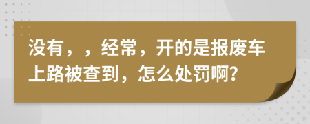 沒(méi)有，，經(jīng)常，開(kāi)的是報(bào)廢車上路被查到，怎么處罰??？