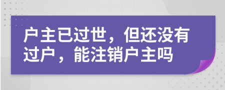 戶主已過世，但還沒有過戶，能注銷戶主嗎