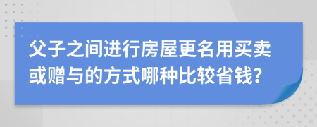 父子之間進(jìn)行房屋更名用買賣或贈(zèng)與的方式哪種比較省錢？
