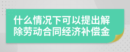 什么情況下可以提出解除勞動(dòng)合同經(jīng)濟(jì)補(bǔ)償金