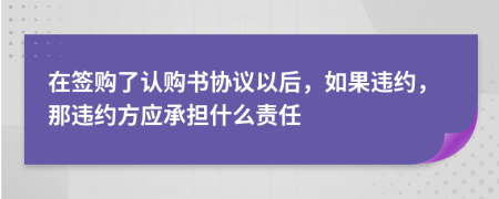在簽購了認(rèn)購書協(xié)議以后，如果違約，那違約方應(yīng)承擔(dān)什么責(zé)任