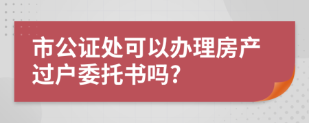 市公證處可以辦理房產過戶委托書嗎?