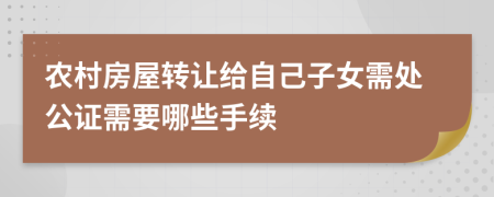 農(nóng)村房屋轉(zhuǎn)讓給自己子女需處公證需要哪些手續(xù)