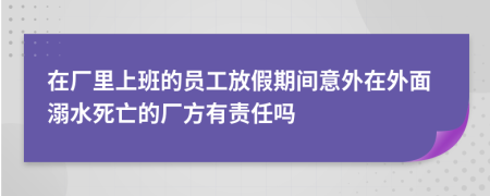 在廠里上班的員工放假期間意外在外面溺水死亡的廠方有責(zé)任嗎