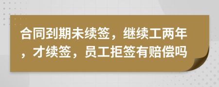 合同剄期未續(xù)簽，繼續(xù)工兩年，才續(xù)簽，員工拒簽有賠償嗎