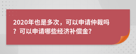 2020年也是多次，可以申請(qǐng)仲裁嗎？可以申請(qǐng)哪些經(jīng)濟(jì)補(bǔ)償金？