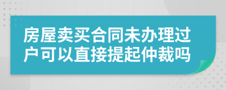 房屋賣買合同未辦理過戶可以直接提起仲裁嗎