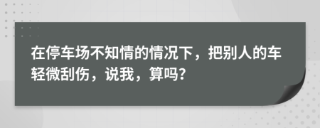 在停車(chē)場(chǎng)不知情的情況下，把別人的車(chē)輕微刮傷，說(shuō)我，算嗎？