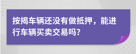 按揭車輛還沒(méi)有做抵押，能進(jìn)行車輛買賣交易嗎？