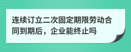 連續(xù)訂立二次固定期限勞動(dòng)合同到期后,企業(yè)能終止嗎