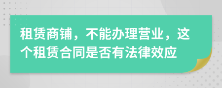 租賃商鋪，不能辦理營(yíng)業(yè)，這個(gè)租賃合同是否有法律效應(yīng)