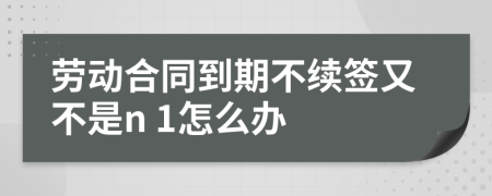 勞動合同到期不續(xù)簽又不是n 1怎么辦