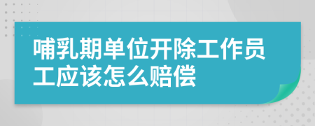 哺乳期單位開除工作員工應該怎么賠償