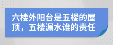 六樓外陽臺是五樓的屋頂，五樓漏水誰的責任