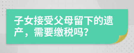 子女接受父母留下的遺產(chǎn)，需要繳稅嗎？