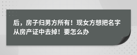 后，房子歸男方所有！現(xiàn)女方想把名字從房產(chǎn)證中去掉！要怎么辦