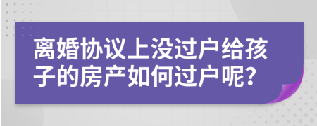 離婚協(xié)議上沒過戶給孩子的房產(chǎn)如何過戶呢？