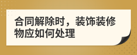 合同解除時，裝飾裝修物應如何處理