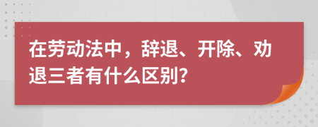 在勞動法中，辭退、開除、勸退三者有什么區(qū)別？