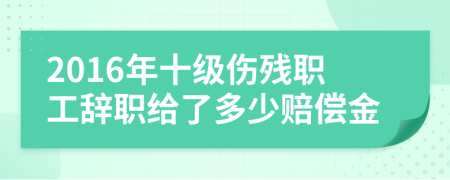 2016年十級傷殘職工辭職給了多少賠償金