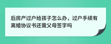 后房產(chǎn)過戶給孩子怎么辦，過戶手續(xù)有離婚協(xié)議書還需父母簽字嗎