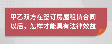 甲乙雙方在簽訂房屋租賃合同以后，怎樣才能具有法律效益