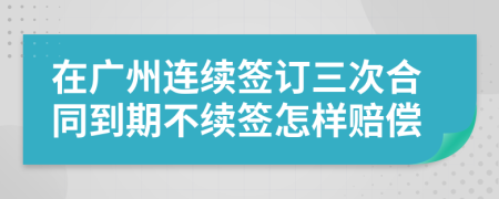 在廣州連續(xù)簽訂三次合同到期不續(xù)簽怎樣賠償
