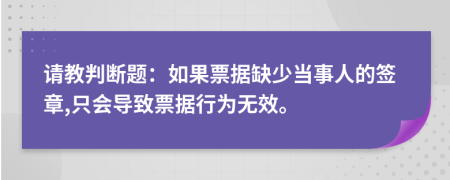 請(qǐng)教判斷題：如果票據(jù)缺少當(dāng)事人的簽章,只會(huì)導(dǎo)致票據(jù)行為無(wú)效。