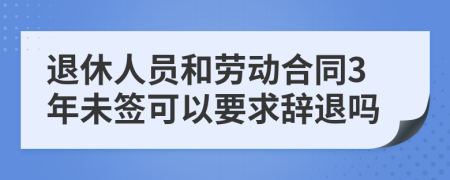 退休人員和勞動(dòng)合同3年未簽可以要求辭退嗎