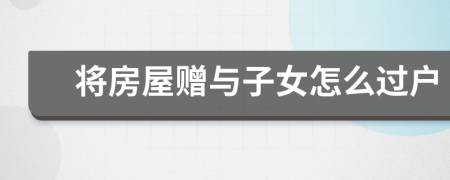 將房屋贈與子女怎么過戶
