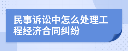 民事訴訟中怎么處理工程經(jīng)濟合同糾紛