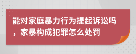 能對(duì)家庭暴力行為提起訴訟嗎，家暴構(gòu)成犯罪怎么處罰