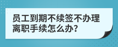 員工到期不續(xù)簽不辦理離職手續(xù)怎么辦？