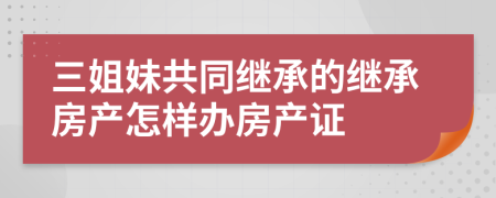 三姐妹共同繼承的繼承房產(chǎn)怎樣辦房產(chǎn)證